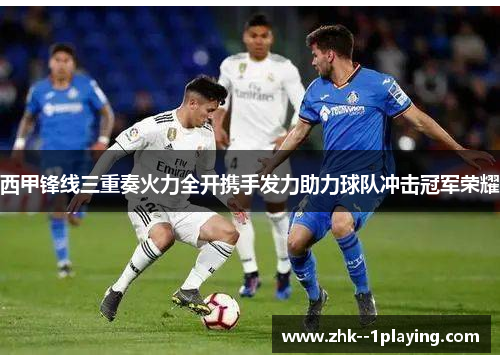 西甲锋线三重奏火力全开携手发力助力球队冲击冠军荣耀 西甲锋线三重奏火力全开携手发力助力球队冲击冠军荣耀
