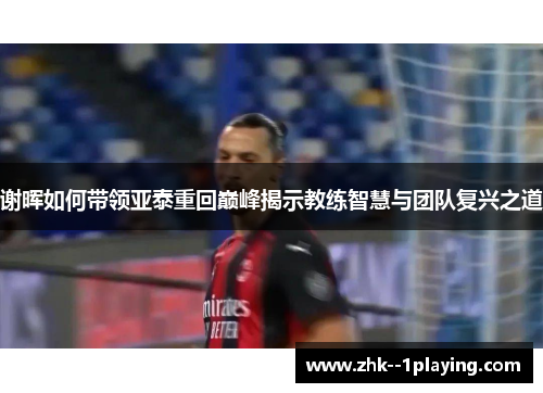 谢晖如何带领亚泰重回巅峰揭示教练智慧与团队复兴之道 谢晖如何带领亚泰重回巅峰揭示教练智慧与团队复兴之道