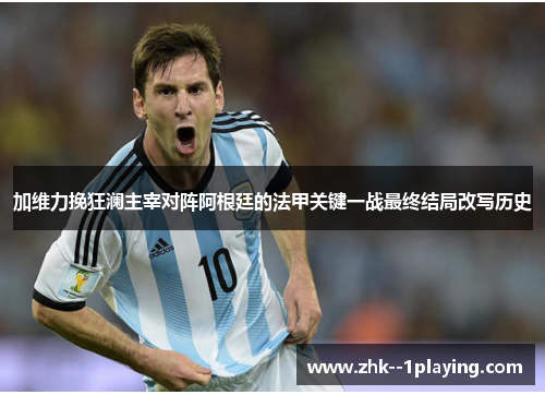 加维力挽狂澜主宰对阵阿根廷的法甲关键一战最终结局改写历史