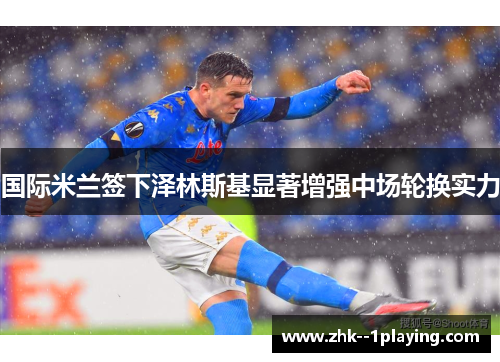 国际米兰签下泽林斯基显著增强中场轮换实力