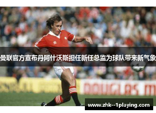 曼联官方宣布丹阿什沃斯担任新任总监为球队带来新气象 曼联官方宣布丹阿什沃斯担任新任总监为球队带来新气象